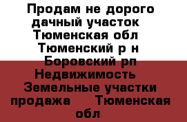 Продам не дорого дачный участок - Тюменская обл., Тюменский р-н, Боровский рп Недвижимость » Земельные участки продажа   . Тюменская обл.